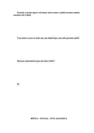 Pessoal, a trama agora vai tomar outro rumo e ainda teremos muitas
emoções até o final.




   Vou tentar escrever mais um cap ainda hoje, mas não garanto nada!




   Deixem comentários para me fazer feliz!!




   bj




                 BÔNUS – INVEJA – PVO ASSASSINA
 