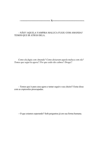–--------------------------------------- X------------------------------------------




   – NÃO!! AQUELA VAMPIRA MALUCA FUGIU COM AMANDA?
TEMOS QUE IR ATRÁS DELA.




   Como ela fugiu com Amanda? Como deixaram aquela maluca com ela?
Temos que segui-la agora!! Por que estão tão calmos? Droga!!




   – Temos que ir para casa agora e tentar seguir o seu cheiro!! Esme disse
com as expressões preocupadas.




    – O que estamos esperando? Seth perguntou já em sua forma humana.
 