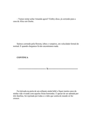 – Vamos tentar achar Amanda agora!! Embry disse, já correndo para a
casa de Alice em Ozette.




    Saímos correndo pela floresta, lobos e vampiros, em velocidade formal do
normal. E quando chegamos lá não encontramos nada.




    CONTINUA




     –--------------------------------------- X-------------------------------------------




     Fui deixada na porta de um orfanato ainda bebê e fiquei muitos anos da
minha vida vivendo com aquelas freias horrendas. E apesar de ser adotada por
três famílias, fui rejeitada por todas e o ódio que sentia do mundo só fez
crescer.
 
