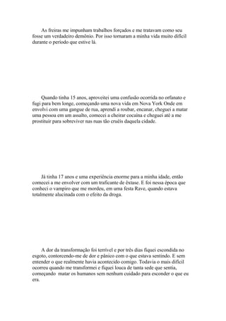 As freiras me impunham trabalhos forçados e me tratavam como seu
fosse um verdadeiro demônio. Por isso tornaram a minha vida muito difícil
durante o período que estive lá.




     Quando tinha 15 anos, aproveitei uma confusão ocorrida no orfanato e
fugi para bem longe, começando uma nova vida em Nova York Onde em
envolvi com uma gangue de rua, aprendi a roubar, encanar, cheguei a matar
uma pessoa em um assalto, comecei a cheirar cocaína e cheguei até a me
prostituir para sobreviver nas ruas tão cruéis daquela cidade.




     Já tinha 17 anos e uma experiência enorme para a minha idade, então
comecei a me envolver com um traficante de êxtase. E foi nessa época que
conheci o vampiro que me mordeu, em uma festa Rave, quando estava
totalmente alucinada com o efeito da droga.




     A dor da transformação foi terrível e por três dias fiquei escondida no
esgoto, contorcendo-me de dor e pânico com o que estava sentindo. E sem
entender o que realmente havia acontecido comigo. Todavia o mais difícil
ocorreu quando me transformei e fiquei louca de tanta sede que sentia,
começando matar os humanos sem nenhum cuidado para esconder o que eu
era.
 
