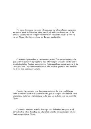 Foi nessa época que encontrei Eleazar, que me falou sobre as regras dos
vampiros, sobre os Volturis e sobre o modo de vida que tinha com clã do
Denali. E como era um vampiro muito bonito e atraente, resolvi ir com ele
para o Alasca e fui bem recebida por Tanya e sua família.




     O tempo foi passando e as coisas começaram a ficar estranhas entre nós,
pois Carmen começou a perceber o meu interesse por Eleazer e a notar como
era dissimulada e fingia o tempo inteiro. Então decidiram que deveria partir da
casa dela, mas Tanya se compadeceu de mim e achou que seria uma boa idéia
me levar para a casa dos Cullens.




    Quando chegamos às casa dos doces vampiros, fui bem recebida por
todos e acolhida por Rosali como sua filha, pois a vampira loira imbecil tinha
um instinto maternal e nem sempre podia usar seu instinto com sua sobrinha
Nesse.




    Comecei a morar na mansão da antiga casa de Forks e aos poucos fui
aprendendo o estilo de vida e me adaptando a minha nova condição. Só que
havia um problema: Nesse.
 