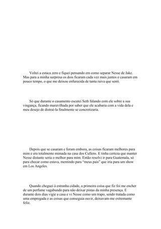 Voltei a estaca zero e fiquei pensando em como separar Nesse de Jake.
Mas para a minha surpresa os dois ficaram cada vez mais juntos e casaram em
pouco tempo, o que me deixou enfurecida de tanta raiva que senti.




    Só que durante o casamento escutei Seth falando com ele sobre a sua
vingança, ficando maravilhada por saber que ele acabaria com a vida dela e
meu desejo de distraí-la finalmente se concretizaria.




    Depois que se casaram e foram embora, as coisas ficaram melhores para
mim e era totalmente mimada na casa dos Cullens. E tinha certeza que manter
Nesse distante seria o melhor para mim. Então resolvi ir para Guatemala, só
para checar como estava, mentindo para “meus pais” que iria para um show
em Los Angeles.




     Quando cheguei à estranha cidade, a primeira coisa que fiz foi me encher
de um perfume vagabundo para não deixar pistas da minha presença. E
durante dois dias vigie a casa e vi Nesse como um trapo, sendo tratada como
uma empregada e as coisas que conseguia ouvir, deixavam-me extremante
feliz.
 