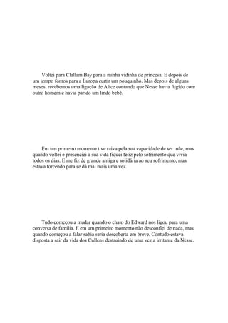 Voltei para Clallam Bay para a minha vidinha de princesa. E depois de
um tempo fomos para a Europa curtir um pouquinho. Mas depois de alguns
meses, recebemos uma ligação de Alice contando que Nesse havia fugido com
outro homem e havia parido um lindo bebê.




    Em um primeiro momento tive raiva pela sua capacidade de ser mãe, mas
quando voltei e presenciei a sua vida fiquei feliz pelo sofrimento que vivia
todos os dias. E me fiz de grande amiga e solidária ao seu sofrimento, mas
estava torcendo para se dá mal mais uma vez.




    Tudo começou a mudar quando o chato do Edward nos ligou para uma
conversa de família. E em um primeiro momento não desconfiei de nada, mas
quando começou a falar sabia seria descoberta em breve. Contudo estava
disposta a sair da vida dos Cullens destruindo de uma vez a irritante da Nesse.
 