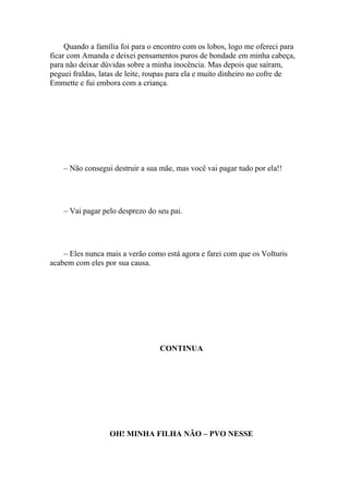 Quando a família foi para o encontro com os lobos, logo me ofereci para
ficar com Amanda e deixei pensamentos puros de bondade em minha cabeça,
para não deixar dúvidas sobre a minha inocência. Mas depois que saíram,
peguei fraldas, latas de leite, roupas para ela e muito dinheiro no cofre de
Emmette e fui embora com a criança.




    – Não consegui destruir a sua mãe, mas você vai pagar tudo por ela!!




    – Vai pagar pelo desprezo do seu pai.




    – Eles nunca mais a verão como está agora e farei com que os Volturis
acabem com eles por sua causa.




                                  CONTINUA




                  OH! MINHA FILHA NÃO – PVO NESSE
 