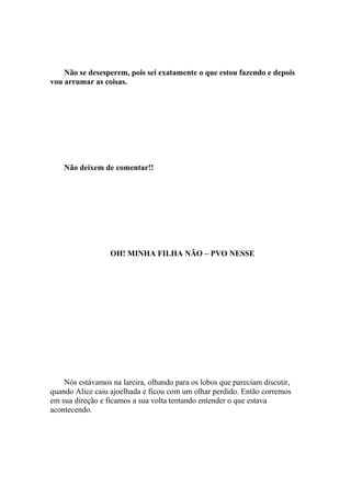 Não se desesperem, pois sei exatamente o que estou fazendo e depois
vou arrumar as coisas.




    Não deixem de comentar!!




                  OH! MINHA FILHA NÃO – PVO NESSE




    Nós estávamos na lareira, olhando para os lobos que pareciam discutir,
quando Alice caiu ajoelhada e ficou com um olhar perdido. Então corremos
em sua direção e ficamos a sua volta tentando entender o que estava
acontecendo.
 