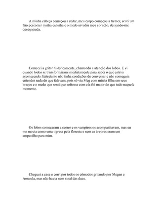 A minha cabeça começou a rodar, meu corpo começou a tremer, senti um
frio percorrer minha espinha e o medo invadiu meu coração, deixando-me
desesperada.




    Comecei a gritar histericamente, chamando a atenção dos lobos. E vi
quando todos se transformaram imediatamente para saber o que estava
acontecendo. Entretanto não tinha condições de conversar e não conseguia
entender nada do que falavam, pois só via Meg com minha filha em seus
braços e o medo que senti que sofresse com ela foi maior do que tudo naquele
momento.




   Os lobos começaram a correr e os vampiros os acompanhavam, mas eu
me movia como uma tigresa pela floresta e nem as árvores eram um
empecilho para mim.




   Cheguei a casa e corri por todos os cômodos gritando por Megan e
Amanda, mas não havia nem sinal das duas.
 