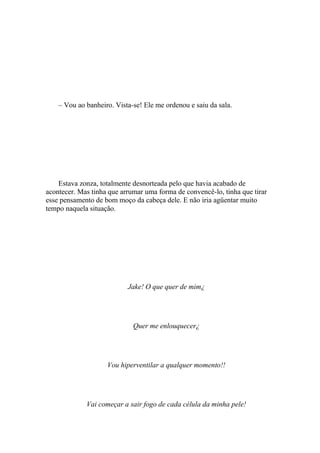 – Vou ao banheiro. Vista-se! Ele me ordenou e saiu da sala.




    Estava zonza, totalmente desnorteada pelo que havia acabado de
acontecer. Mas tinha que arrumar uma forma de convencê-lo, tinha que tirar
esse pensamento de bom moço da cabeça dele. E não iria agüentar muito
tempo naquela situação.




                           Jake! O que quer de mim¿




                             Quer me enlouquecer¿




                    Vou hiperventilar a qualquer momento!!




             Vai começar a sair fogo de cada célula da minha pele!
 