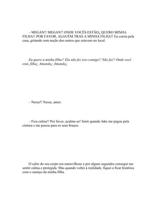 – MEGAN!! MEGAN!! ONDE VOCÊS ESTÃO¿ QUERO MINHA
FILHA!! POR FAVOR, ALGUÉM TRAS A MINHA FILHA!! Eu corria pela
casa, gritando sem noção dos outros que estavam no local.




     Eu quero a minha filha!! Ela não fez isso comigo!! Não fez!! Onde você
está, filha¿ Amanda¿ Amanda¿




    – Nesse!! Nesse, amor.




    – Fica calma!! Por favor, acalme-se! Senti quando Jake me pegou pela
cintura e me puxou para os seus braços.




    O calor do seu corpo era maravilhoso e por alguns segundos consegui me
sentir calma e protegida. Mas quando voltei à realidade, fiquei a ficar histérica
com o sumiço da minha filha.
 