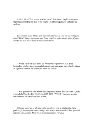 – Jake! Jake!! Trás o meu bebê de volta!! Por favor!! Implorava com as
lágrimas correndo pelo meu rosto e senti seu abraço apertado, tentando me
acalmar.




    Ela também é sua filha e nem posso te dizer isso!! Trás ela de volta para
mim!! Trás!! Como vou contar que é sua e fazê-lo sofrer ainda mais¿ Como¿
Por favor, trás nosso bebê de volta!! Por favor!




     – Nesse, vai ficar tudo bem! Eu prometo isso para você. Ele disse
beijando a minha cabeça e quando levantei o meu pescoço para olhá-lo, vi que
as lágrimas corriam em sua face e a dor era visível.




    – Não quero ficar sem minha filha!! Quero a minha filha de volta!! Quero
o meu bebê!! ALGUÉM FAÇA ALGO!! POR FAVOR!! Comecei a gritar
novamente e me soltei dos seus braços.




    Não vou suportar se alguma coisa acontecer com a minha filha!! Ela
poderia fazer qualquer coisa comigo, mas nunca a minha filha!! Por que está
fazendo isso comigo, Meg¿ Você é minha amiga!! Por quê¿
 