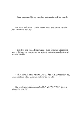 – O que aconteceu¿ Não me escondam nada, por favor. Disse para ele.




     Não me esconda nada!! Preciso saber o que aconteceu com a minha
filha!! Por favor,diga logo!




    – Alice teve uma visão... Ele começou e parou um pouco para respirar.
Mas as lágrimas que correram em seu rosto me mostraram que algo terrível
havia acontecido.




    – FALA LOGO!! ESTÁ ME DEIXANDO NERVOSA!! Gritei com ele,
ainda deitada no sofá e apertando muito forte a sua mão.




   Não me diga que ela matou minha filha!! Não! Não!! Não!! Quero a
minha filha de volta!!
 