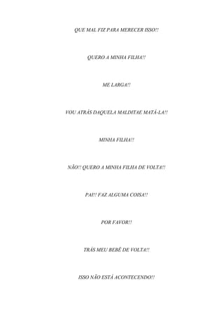 QUE MAL FIZ PARA MERECER ISSO!!




       QUERO A MINHA FILHA!!




             ME LARGA!!




VOU ATRÁS DAQUELA MALDITAE MATÁ-LA!!




            MINHA FILHA!!




NÃO!! QUERO A MINHA FILHA DE VOLTA!!




      PAI!! FAZ ALGUMA COISA!!




            POR FAVOR!!




      TRÁS MEU BEBÊ DE VOLTA!!




    ISSO NÃO ESTÁ ACONTECENDO!!
 