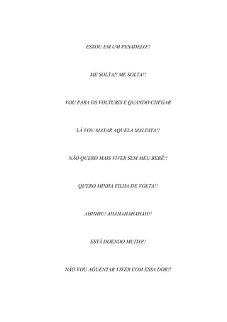 ESTOU EM UM PESADELO!!




        ME SOLTA!! ME SOLTA!!




VOU PARA OS VOLTURIS E QUANDO CHEGAR




   LÁ VOU MATAR AQUELA MALDITA!!




 NÃO QUERO MAIS VIVER SEM MEU BEBÊ!!




    QUERO MINHA FILHA DE VOLTA!!




      AHHHH!! AHAHAHAHAHAH!!




        ESTÁ DOENDO MUITO!!




NÃO VOU AGUENTAR VIVER COM ESSA DOR!!
 