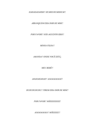 HAHAHAHAHSH!! HUMHUHUMHHUM!!




    ARRANQUEM ESSA DOR DE MIM!!




   POR FAVOR!! NÃO AGUENTO ISSO!!




            MINHA FILHA!!




     AMANDA!! ONDE VOCÊ ESTÁ¿




             MEU BEBÊ!!




    AHAHAHAHAH!! AIAIAIAIAIAIAI!!




HUHUHUHUHU!! TIREM ESSA DOR DE MIM!!




      POR FAVOR!! MÃEEEEEEEE!




       AIAIAIAIAIAIA!! MÃEEEEE!!
 