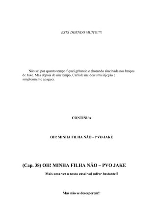 ESTÁ DOENDO MUITO!!!!




    Não sei por quanto tempo fiquei gritando e chorando alucinada nos braços
de Jake. Mas depois de um tempo, Carlisle me deu uma injeção e
simplesmente apaguei.




                                 CONTINUA




                  OH! MINHA FILHA NÃO – PVO JAKE




(Cap. 38) OH! MINHA FILHA NÃO – PVO JAKE
               Mais uma vez o nosso casal vai sofrer bastante!!




                           Mas não se desesperem!!
 