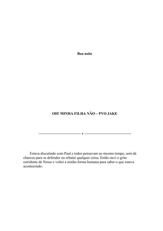 Boa noite




                    OH! MINHA FILHA NÃO – PVO JAKE




         –--------------------------------- x --------------------------------------




     Estava discutindo com Paul e todos pensavam ao mesmo tempo, sem dá
chances para se defender ou rebater qualquer coisa. Então ouvi o grito
estridente de Nesse e voltei a minha forma humana para saber o que estava
acontecendo.
 