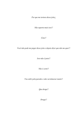 Por que me tortura desse jeito¿




                     Não suporto mais isso!!




                              Céus!!




Você não pode me pegar desse jeito e depois dizer que não me quer!!




                         Isso não é justo!!




                           Não é certo!!




         Vou subir pela paredes e não vai demorar muito!!




                           Que droga!!




                             Droga!!
 