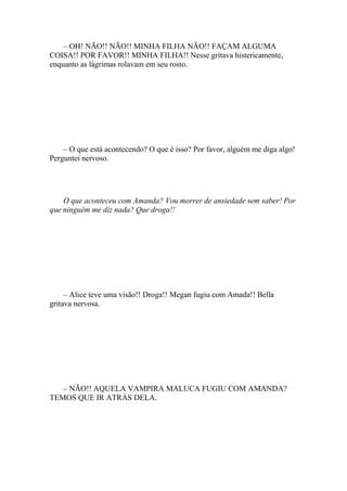 – OH! NÃO!! NÃO!! MINHA FILHA NÃO!! FAÇAM ALGUMA
COISA!! POR FAVOR!! MINHA FILHA!! Nesse gritava histericamente,
enquanto as lágrimas rolavam em seu rosto.




    – O que está acontecendo? O que é isso? Por favor, alguém me diga algo!
Perguntei nervoso.




    O que aconteceu com Amanda? Vou morrer de ansiedade sem saber! Por
que ninguém me diz nada? Que droga!!




     – Alice teve uma visão!! Droga!! Megan fugiu com Amada!! Bella
gritava nervosa.




   – NÃO!! AQUELA VAMPIRA MALUCA FUGIU COM AMANDA?
TEMOS QUE IR ATRÁS DELA.
 