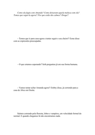 Como ela fugiu com Amanda? Como deixaram aquela maluca com ela?
Temos que segui-la agora!! Por que estão tão calmos? Droga!!




   – Temos que ir para casa agora e tentar seguir o seu cheiro!! Esme disse
com as expressões preocupadas.




    – O que estamos esperando? Seth perguntou já em sua forma humana.




    – Vamos tentar achar Amanda agora!! Embry disse, já correndo para a
casa de Alice em Ozette.




    Saímos correndo pela floresta, lobos e vampiros, em velocidade formal do
normal. E quando chegamos lá não encontramos nada.
 