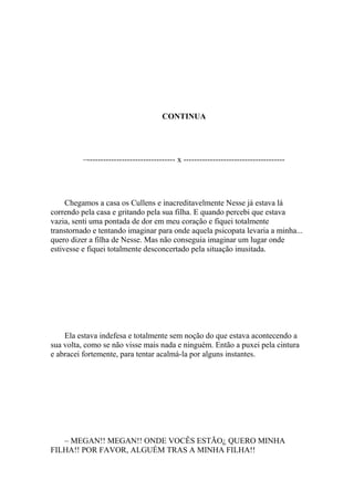 CONTINUA




          –--------------------------------- x --------------------------------------




     Chegamos a casa os Cullens e inacreditavelmente Nesse já estava lá
correndo pela casa e gritando pela sua filha. E quando percebi que estava
vazia, senti uma pontada de dor em meu coração e fiquei totalmente
transtornado e tentando imaginar para onde aquela psicopata levaria a minha...
quero dizer a filha de Nesse. Mas não conseguia imaginar um lugar onde
estivesse e fiquei totalmente desconcertado pela situação inusitada.




    Ela estava indefesa e totalmente sem noção do que estava acontecendo a
sua volta, como se não visse mais nada e ninguém. Então a puxei pela cintura
e abracei fortemente, para tentar acalmá-la por alguns instantes.




   – MEGAN!! MEGAN!! ONDE VOCÊS ESTÃO¿ QUERO MINHA
FILHA!! POR FAVOR, ALGUÉM TRAS A MINHA FILHA!!
 