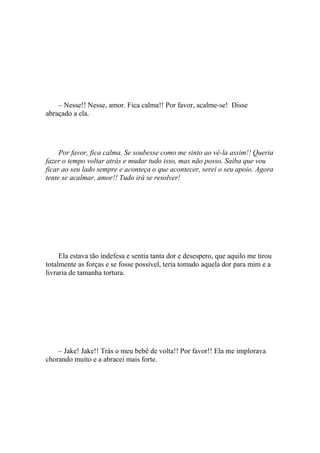 – Nesse!! Nesse, amor. Fica calma!! Por favor, acalme-se! Disse
abraçado a ela.




     Por favor, fica calma. Se soubesse como me sinto ao vê-la assim!! Queria
fazer o tempo voltar atrás e mudar tudo isso, mas não posso. Saiba que vou
ficar ao seu lado sempre e aconteça o que acontecer, serei o seu apoio. Agora
tente se acalmar, amor!! Tudo irá se resolver!




     Ela estava tão indefesa e sentia tanta dor e desespero, que aquilo me tirou
totalmente as forças e se fosse possível, teria tomado aquela dor para mim e a
livraria de tamanha tortura.




    – Jake! Jake!! Trás o meu bebê de volta!! Por favor!! Ela me implorava
chorando muito e a abracei mais forte.
 