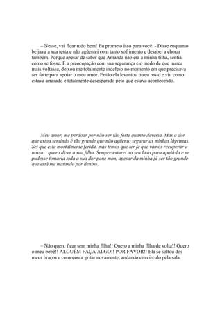 – Nesse, vai ficar tudo bem! Eu prometo isso para você. - Disse enquanto
beijava a sua testa e não agüentei com tanto sofrimento e desabei a chorar
também. Porque apesar de saber que Amanda não era a minha filha, sentia
como se fosse. E a preocupação com sua segurança e o medo de que nunca
mais voltasse, deixou me totalmente indefeso no momento em que precisava
ser forte para apoiar o meu amor. Então ela levantou o seu rosto e viu como
estava arrasado e totalmente desesperado pelo que estava acontecendo.




     Meu amor, me perdoar por não ser tão forte quanto deveria. Mas a dor
que estou sentindo é tão grande que não agüento segurar as minhas lágrimas.
Sei que está mortalmente ferida, mas temos que ter fé que vamos recuperar a
nossa... quero dizer a sua filha. Sempre estarei ao seu lado para apoiá-la e se
pudesse tomaria toda a sua dor para mim, apesar da minha já ser tão grande
que está me matando por dentro..




   – Não quero ficar sem minha filha!! Quero a minha filha de volta!! Quero
o meu bebê!! ALGUÉM FAÇA ALGO!! POR FAVOR!! Ela se soltou dos
meus braços e começou a gritar novamente, andando em circulo pela sala.
 