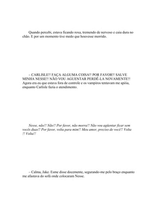 Quando percebi, estava ficando roxa, tremendo de nervoso e caiu dura no
chão. E por um momento tive medo que houvesse morrido.




    – CARLISLE!! FAÇA ALGUMA COISA!! POR FAVOR!! SALVE
MINHA NESSE!! NÃO VOU AGUENTAR PERDÊ-LA NOVAMENTE!!
Agora era eu que estava fora de controle e os vampiros tentavam me apóia,
enquanto Carlisle fazia o atendimento.




    Nesse, não!! Não!! Por favor, não morra!! Não vou agüentar ficar sem
vocês duas!! Por favor, volta para mim!! Meu amor, preciso de você!! Volta
!! Volta!!




    – Calma, Jake. Esme disse docemente, segurando-me pelo braço enquanto
me afastava do sofá onde colocaram Nesse.
 