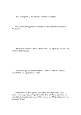 – Não posso perdê-la novamente!! Não!! Não!! Repetia.




    Nesse, amor! Volta para mim!! Por favor!! Não me deixe novamente!!
Por favor!!




   – Ela só está desmaiada. Disse Edward com a voz áspera e o seu rosto era
um misto de dor e culpa.




    – Como quer que fique calmo!! Minha... Amanda sumida e ela nesse
estado!! Não vou suportar isso!! Não!!




    Vou ficar louco!! Não agüento isso!! Onde aquela psicopata levou
minha... Amanda¿ O que será que pretende¿ Será que Nesse agüentará isso
tudo¿ Céus!! Estou ficando maluco!! Não mereço isso!! O que fiz para ser tão
castigado¿ O quê¿
 