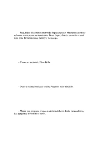 – Jake, todos nós estamos morrendo de preocupação. Mas temos que ficar
calmos e tentar pensar racionalmente. Disse Jasper,olhando para mim e senti
uma onde de tranqüilidade percorrer meu corpo.




    – Vamos ser racionais. Disse Bella.




    – O que a sua racionalidade te diz¿ Perguntei mais tranqüilo.




    – Megan está com uma criança e não tem dinheiro. Então para onde iria¿
Ela perguntou mordendo os lábios.
 