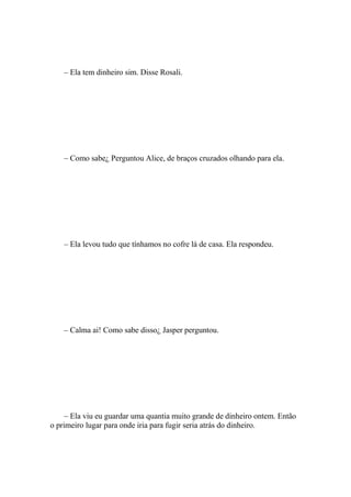 – Ela tem dinheiro sim. Disse Rosali.




    – Como sabe¿ Perguntou Alice, de braços cruzados olhando para ela.




    – Ela levou tudo que tínhamos no cofre lá de casa. Ela respondeu.




    – Calma ai! Como sabe disso¿ Jasper perguntou.




     – Ela viu eu guardar uma quantia muito grande de dinheiro ontem. Então
o primeiro lugar para onde iria para fugir seria atrás do dinheiro.
 