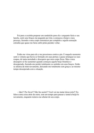 Fui para a cozinha preparar um sanduíche para ele e enquanto fazia o seu
lanche, senti seus braços me pegando por trás e começou a beijar o meu
pescoço, fazendo o meu corpo estremecer por completo e aquela sensação
estranha que quase me fazia subir pelas paredes voltar.




     Então me virou para ele e me pressionou contra a pia. E naquele momento
senti o volume que havia se formado em suas pernas e quase arranquei as suas
roupas, de tanta ansiedade e desespero que meu corpo ficou. Mas o meu
desespero só fez aumentar quando começou aquele beijo frenético e
desesperado, fazendo-me perder totalmente os sentidos em seus braços. Então
se afastou de mim novamente, deixando-me totalmente sem graça e ao mesmo
tempo desesperada com a situação.




    – Jake!! Por favor!! Não faz assim!! Você vai me matar desse jeito!! Eu
falava uma coisa atrás da outra, sem um tempo para pausar e tentava beijá-lo
novamente, enquanto tentava me afastar do seu corpo.
 