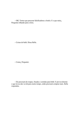 – OK! Temos que procurar falsificadores e hotéis. E o que mais¿
Perguntei olhando para a loira.




    – Coisas de bebê. Disse Bella.




    – Como¿ Perguntei.




    – Ela precisará de roupas, fraudas e comidas para bebê. E provavelmente
o que levou não vai dá para muito tempo, então precisará comprar mais. Bella
respondeu.
 