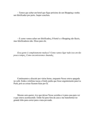 – Temos que achar um hotel que fique próximo de um Shopping e tenha
um falsificador por perto. Jasper concluiu.




    – E como vamos achar um falsificador¿ O hotel e o Shopping são fáceis,
mas falsificadores não. Disse pare ele.




    Essa gente é completamente maluca!! Como vamos ligar tudo isso em tão
pouco tempo¿ Como encontraremos Amanda¿




    Continuamos a discutir por várias horas, enquanto Nesse estava apagada
no sofá. Então o telefone tocou e Emily pediu que fosse urgentemente para La
Push, pois as coisas ficaram feias por lá.




    Mesmo sem querer, tive que deixar Nesse sozinha e ir para casa para ver
o que estava acontecendo. Então fui para fora da casa e me transformei no
grande lobo para correr para o meu povoado.
 