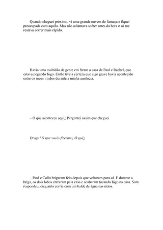 Quando cheguei próximo, vi uma grande nuvem de fumaça e fiquei
preocupada com aquilo. Mas não adiantava sofrer antes da hora e só me
restava correr mais rápido.




    Havia uma multidão de gente em frente a casa de Paul e Rachel, que
estava pegando fogo. Então tive a certeza que algo grave havia acontecido
entre os meus irmãos durante a minha ausência.




    – O que aconteceu aqui¿ Perguntei assim que cheguei.




    Droga! O que vocês fizeram¿ O quê¿




    – Paul e Colin brigaram feio depois que voltaram para cá. E durante a
briga, os dois lobos entraram pela casa e acabaram tocando fogo na casa. Sam
respondeu, enquanto corria com um balde de água nas mãos.
 