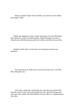 – Deixa eu ajudar! Peguei mais um balde e me juntei aos meus irmãos
para apagar o fogo.




    Depois que apagamos o fogo, a briga recomeçou e foi uma dificuldade
para separá-los, mesmo na forma humana. Então Paul pegou seu carro e
colocou meu sobrinho nele para partir de La Push, com ódio em seus olhos.




   Rachael, minha irmã, veio até mim e nos abraçamos forte por um
momento.




    – Você não precisa ir. Pode ficar na casa do nosso pai com o seu filho.
Disse abraçado a ela.




     – Você sabe o poder que a impressão tem e que não posso deixar Paul.
Sei tudo o que fez com você e peço perdão por isso, mas não há lugar para
mim aqui nessa cidade. Ela disse,olhando em meus olhos e se segurando para
não chora.
 