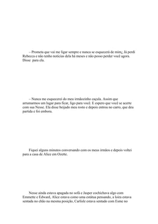 – Prometa que vai me ligar sempre e nunca se esquecerá de mim¿ Já perdi
Rebecca e não tenho noticias dela há meses e não posso perder você agora.
Disse para ela.




     – Nunca me esquecerei do meu irmãozinho caçula. Assim que
arrumarmos um lugar para ficar, ligo para você. E espero que você se acerte
com sua Nesse. Ela disse beijado meu rosto e depois entrou no carro, que deu
partida e foi embora.




    Fiquei alguns minutos conversando com os meus irmãos e depois voltei
para a casa de Alice em Ozette.




    Nesse ainda estava apagada no sofá e Jasper cochichava algo com
Emmette e Edward, Alice estava como uma estátua pensando, a loira estava
sentada no chão na mesma posição, Carlisle estava sentado com Esme no
 