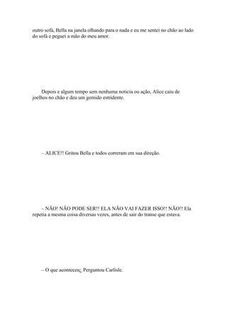 outro sofá, Bella na janela olhando para o nada e eu me sentei no chão ao lado
do sofá e peguei a mão do meu amor.




    Depois e algum tempo sem nenhuma noticia ou ação, Alice caiu de
joelhos no chão e deu um gemido estridente.




    – ALICE!! Gritou Bella e todos correram em sua direção.




    – NÃO! NÃO PODE SER!! ELA NÃO VAI FAZER ISSO!! NÃO!! Ela
repetia a mesma coisa diversas vezes, antes de sair do transe que estava.




    – O que aconteceu¿ Perguntou Carlisle.
 