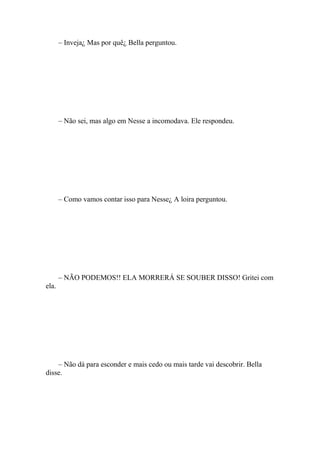 – Inveja¿ Mas por quê¿ Bella perguntou.




       – Não sei, mas algo em Nesse a incomodava. Ele respondeu.




       – Como vamos contar isso para Nesse¿ A loira perguntou.




       – NÃO PODEMOS!! ELA MORRERÁ SE SOUBER DISSO! Gritei com
ela.




    – Não dá para esconder e mais cedo ou mais tarde vai descobrir. Bella
disse.
 