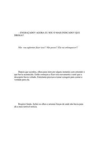 – ENGRAÇADO!! AGORA EU SOU O MAIS INDICADO!! QUE
DROGA!!




    Não vou agüentar fazer isso!! Não posso!! Ela vai enlouquecer!!




    Depois que acordou, olhou para mim por alguns instantes sem entender o
que havia acontecido. Então começou a ficar roxa novamente e senti que o
desespero havia voltado. Entretanto precisava tomar coragem para contar a
verdade para ela.




    Respirei fundo, fechei os olhos e arrumei forças de onde não havia para
dá a mais terrível noticia.
 