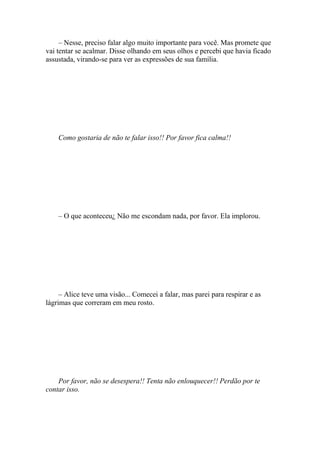 – Nesse, preciso falar algo muito importante para você. Mas promete que
vai tentar se acalmar. Disse olhando em seus olhos e percebi que havia ficado
assustada, virando-se para ver as expressões de sua família.




    Como gostaria de não te falar isso!! Por favor fica calma!!




    – O que aconteceu¿ Não me escondam nada, por favor. Ela implorou.




     – Alice teve uma visão... Comecei a falar, mas parei para respirar e as
lágrimas que correram em meu rosto.




    Por favor, não se desespera!! Tenta não enlouquecer!! Perdão por te
contar isso.
 