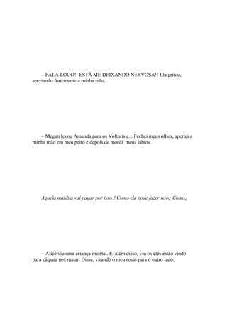 – FALA LOGO!! ESTÁ ME DEIXANDO NERVOSA!! Ela gritou,
apertando fortemente a minha mão.




   – Megan levou Amanda para os Volturis e... Fechei meus olhos, apertei a
minha mão em meu peito e depois de mordi meus lábios.




    Aquela maldita vai pagar por isso!! Como ela pode fazer isso¿ Como¿




    – Alice viu uma criança imortal. E, além disso, viu os eles estão vindo
para cá para nos matar. Disse, virando o meu rosto para o outro lado.
 