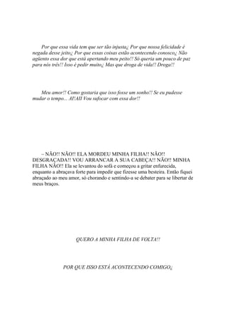 Por que essa vida tem que ser tão injusta¿ Por que nossa felicidade é
negada desse jeito¿ Por que essas coisas estão acontecendo conosco¿ Não
agüento essa dor que está apertando meu peito!! Só queria um pouco de paz
para nós três!! Isso é pedir muito¿ Mas que droga de vida!! Droga!!




   Meu amor!! Como gostaria que isso fosse um sonho!! Se eu pudesse
mudar o tempo... AI!AII Vou sufocar com essa dor!!




    – NÃO!! NÃO!! ELA MORDEU MINHA FILHA!! NÃO!!
DESGRAÇADA!! VOU ARRANCAR A SUA CABEÇA!! NÃO!! MINHA
FILHA NÃO!! Ela se levantou do sofá e começou a gritar enfurecida,
enquanto a abraçava forte para impedir que fizesse uma besteira. Então fiquei
abraçado ao meu amor, só chorando e sentindo-a se debater para se libertar de
meus braços.




                    QUERO A MINHA FILHA DE VOLTA!!




              POR QUE ISSO ESTÁ ACONTECENDO COMIGO¿
 