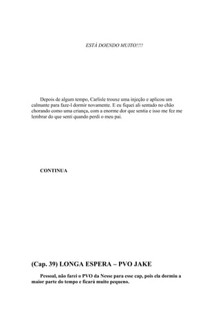 ESTÁ DOENDO MUITO!!!!




    Depois de algum tempo, Carlisle trouxe uma injeção e aplicou um
calmante para faze-l dormir novamente. E eu fiquei ali sentado no chão
chorando como uma criança, com a enorme dor que sentia e isso me fez me
lembrar do que senti quando perdi o meu pai.




    CONTINUA




(Cap. 39) LONGA ESPERA – PVO JAKE
   Pessoal, não farei o PVO da Nesse para esse cap, pois ela dormiu a
maior parte do tempo e ficará muito pequeno.
 