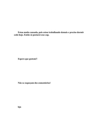 Estou muito cansada, pois estou trabalhando demais e preciso dormir
cedo hoje. Então só postarei esse cap.




   Espero que gostem!!




   Não se esqueçam dos comentários!




   bjn
 