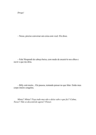 Droga!




    – Nesse, preciso conversar um coisa com você. Ele disse.




    – Fala! Respondi de cabeça baixa, com medo de encará-lo nos olhos e
ouvir o que me diria.




    – Billy está morto... Ele pausou, tentando pensar no que falar. Então meu
corpo inteiro congelou.




    Minta!! Minta!! Faça tudo mas não o deixe sabe o que fez!! Calma,
Nesse!! Não se descontrole agora!! Pensei.
 