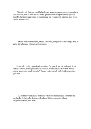 Edward e ela ficaram confabulando por algum tempo e tentava entender o
que falavam, mas o som era tão baixo que se tornava imperceptível para os
ouvidos humanos que tinha. E ordenei que me colocassem a par de tudo o que
estava acontecendo.




    – O que está acontecendo¿ O que você viu¿ Perguntei ao me dirigir para o
canto da sala onde estavam conversando.




     O que eles estão escondendo de mim¿ Por que ficam cochichando desse
jeito¿ Não vou ficar aqui alheio a que está acontecendo!! Edward, não se
atreva a esconder nada de mim!! Quero está a par de tudo!! Não importa o
que seja.




    – As minhas visões estão confusas e Edward acha ela está tentando me
confundir. A baixinha disse mordendo os lábios, enquanto olhava
enigmaticamente para mim.
 