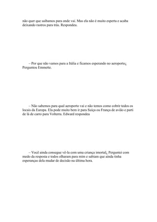 não quer que saibamos para onde vai. Mas ela não é muito esperta e acaba
deixando rastros para trás. Respondeu.




    – Por que não vamos para a Itália e ficamos esperando no aeroporto¿
Perguntou Emmette.




     – Não sabemos para qual aeroporto vai e não temos como cobrir todos os
locais da Europa. Ela pode muito bem ir para Suíça ou França de avião e parti
de lá de carro para Volterra. Edward respondeu




    – Você ainda consegue vê-la com uma criança imortal¿ Perguntei com
medo da resposta e todos olharam para mim e sabiam que ainda tinha
esperanças dela mudar de decisão na última hora.
 