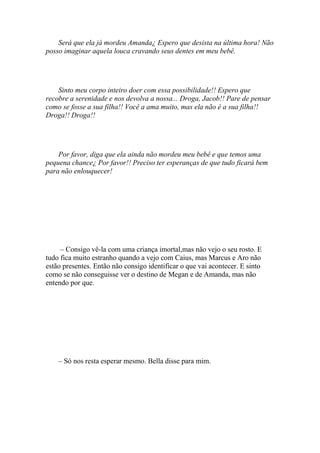 Será que ela já mordeu Amanda¿ Espero que desista na última hora! Não
posso imaginar aquela louca cravando seus dentes em meu bebê.




    Sinto meu corpo inteiro doer com essa possibilidade!! Espero que
recobre a serenidade e nos devolva a nossa... Droga, Jacob!! Pare de pensar
como se fosse a sua filha!! Você a ama muito, mas ela não é a sua filha!!
Droga!! Droga!!




    Por favor, diga que ela ainda não mordeu meu bebê e que temos uma
pequena chance¿ Por favor!! Preciso ter esperanças de que tudo ficará bem
para não enlouquecer!




     – Consigo vê-la com uma criança imortal,mas não vejo o seu rosto. E
tudo fica muito estranho quando a vejo com Caius, mas Marcus e Aro não
estão presentes. Então não consigo identificar o que vai acontecer. E sinto
como se não conseguisse ver o destino de Megan e de Amanda, mas não
entendo por que.




    – Só nos resta esperar mesmo. Bella disse para mim.
 