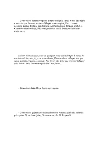 – Como vocês acham que posso esperar tranqüilo vendo Nesse desse jeito
e sabendo que Amanda será mordida por uma vampira¿ Eu vi como é
doloroso quando Bella se transformou. Agora imagina a dor para um bebê¿
Como deve ser horrível¿ Não consigo aceitar isso!! Disse para eles com
muita raiva.




    Senhor! Não sei rezar, orar ou qualquer outra coisa do tipo. E nunca fui
um bom cristão, mas peço em nome do seu filho que deu a vida por nós que
salva a minha pequena...Amanda! Por favor, não deixe que seja mordida por
essa louca!! Dê o livramento para ela!! Por favor!!




    – Fica calmo, Jake. Disse Esme suavemente.




    – Como vocês querem que fique calmo com Amanda com uma vampira
psicopata e Nesse desse jeito¿ Sinceramente não dá. Respondi.
 