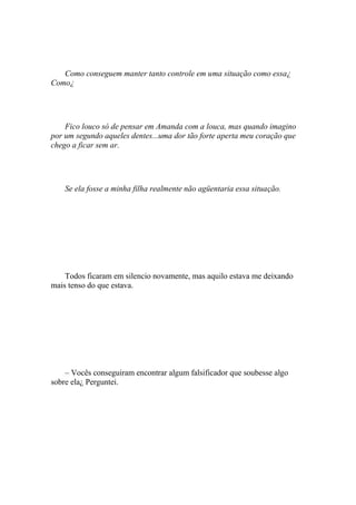 Como conseguem manter tanto controle em uma situação como essa¿
Como¿




    Fico louco só de pensar em Amanda com a louca, mas quando imagino
por um segundo aqueles dentes...uma dor tão forte aperta meu coração que
chego a ficar sem ar.




    Se ela fosse a minha filha realmente não agüentaria essa situação.




    Todos ficaram em silencio novamente, mas aquilo estava me deixando
mais tenso do que estava.




    – Vocês conseguiram encontrar algum falsificador que soubesse algo
sobre ela¿ Perguntei.
 