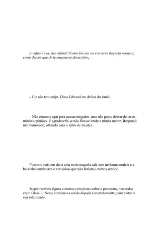 A culpa é sua! Seu idiota!! Como foi cair na conversa daquela maluca¿
como deixou que de te enganasse desse jeito¿




    – Ele não tem culpa. Disse Edward em defesa do irmão.




    – Não estamos aqui para acusar ninguém, mas não posso deixar de ter as
minhas opiniões. E agradeceria se não ficasse lendo a minha mente. Respondi
mal humorado, olhando para o leitor de mentes.




    Ficamos mais um dia e uma noite naquela sala sem nenhuma noticia e a
baixinha continuava e ver coisas que não faziam o menos sentido.




    Jasper recebeu alguns contatos com pistas sobre a psicopata, mas todas
eram falsas. E Nesse continuava sendo dopada constantemente, para evitar o
seu sofrimento.
 